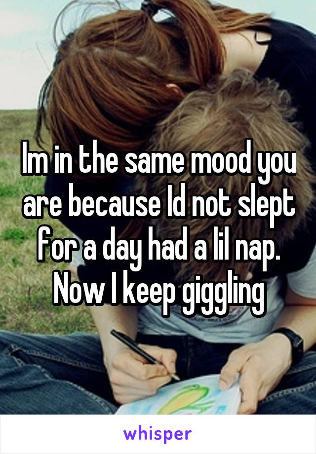Im in the same mood you are because Id not slept for a day had a lil nap. Now I keep giggling
