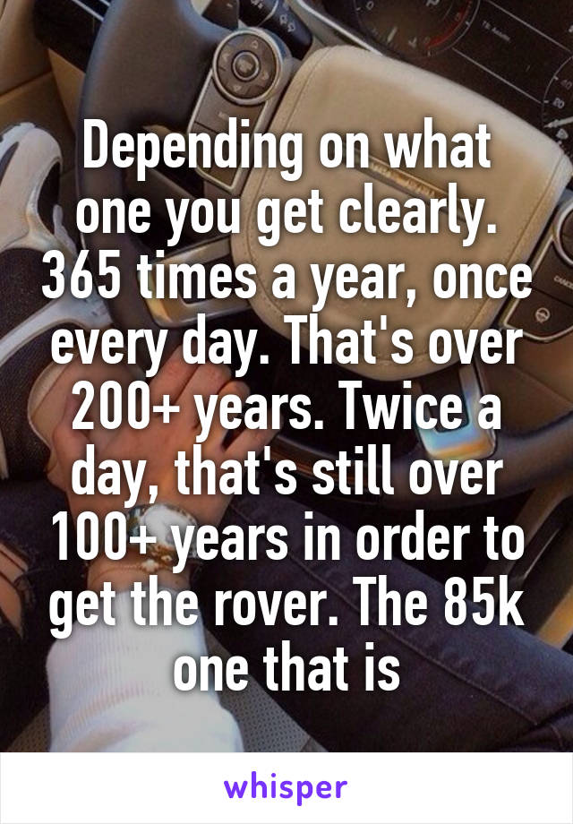 Depending on what one you get clearly. 365 times a year, once every day. That's over 200+ years. Twice a day, that's still over 100+ years in order to get the rover. The 85k one that is