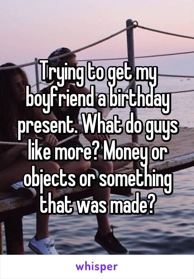 Trying to get my boyfriend a birthday present. What do guys like more? Money or objects or something that was made?