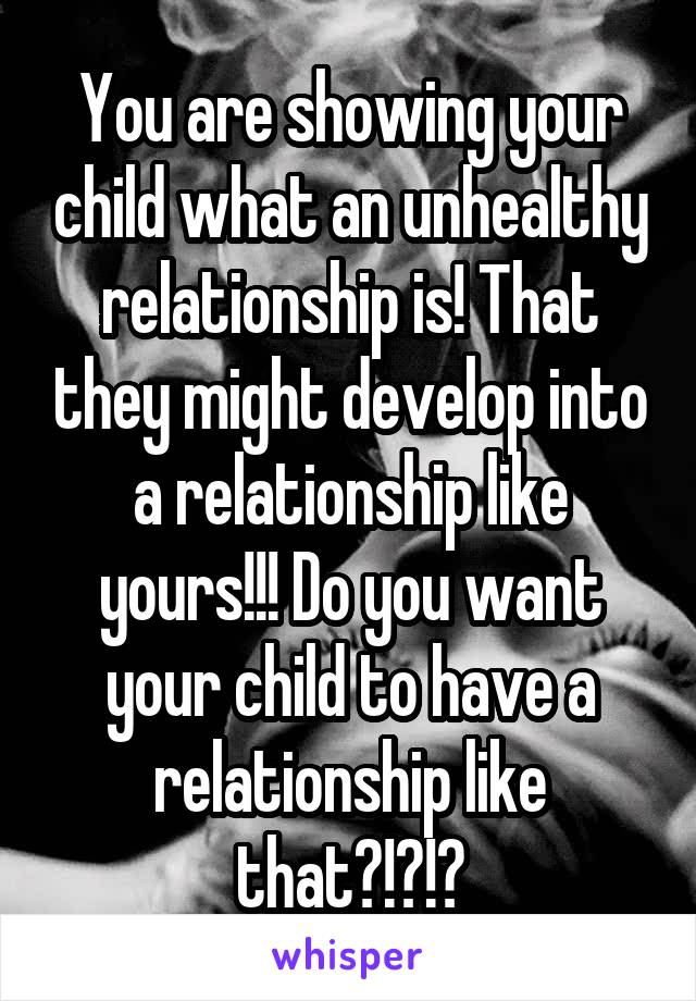 You are showing your child what an unhealthy relationship is! That they might develop into a relationship like yours!!! Do you want your child to have a relationship like that?!?!?