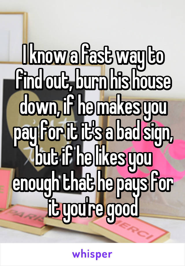 I know a fast way to find out, burn his house down, if he makes you pay for it it's a bad sign, but if he likes you enough that he pays for it you're good