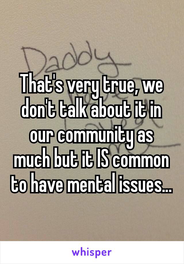 That's very true, we don't talk about it in our community as much but it IS common to have mental issues…