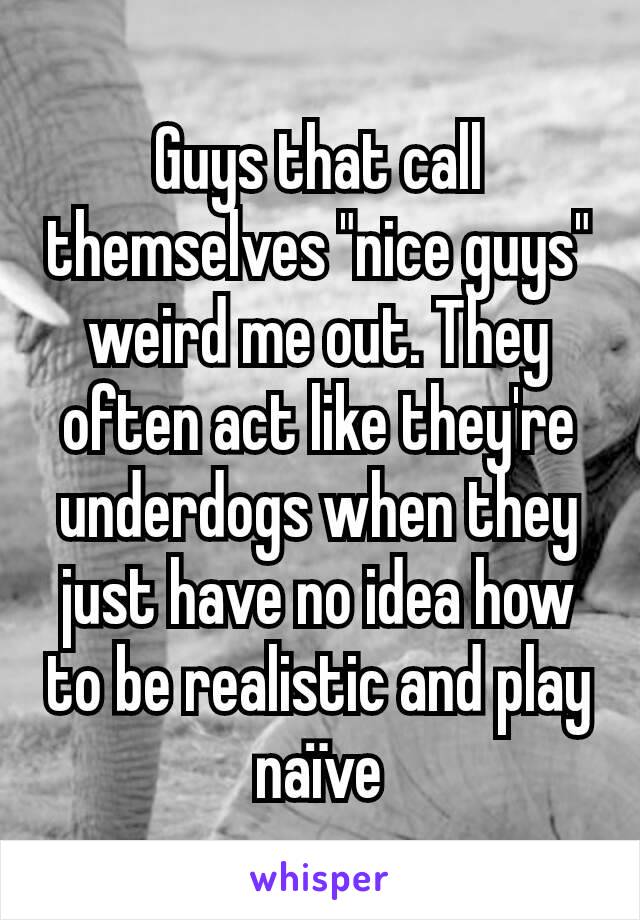 Guys that call themselves "nice guys" weird me out. They often act like they're underdogs when they just have no idea how to be realistic and play naïve