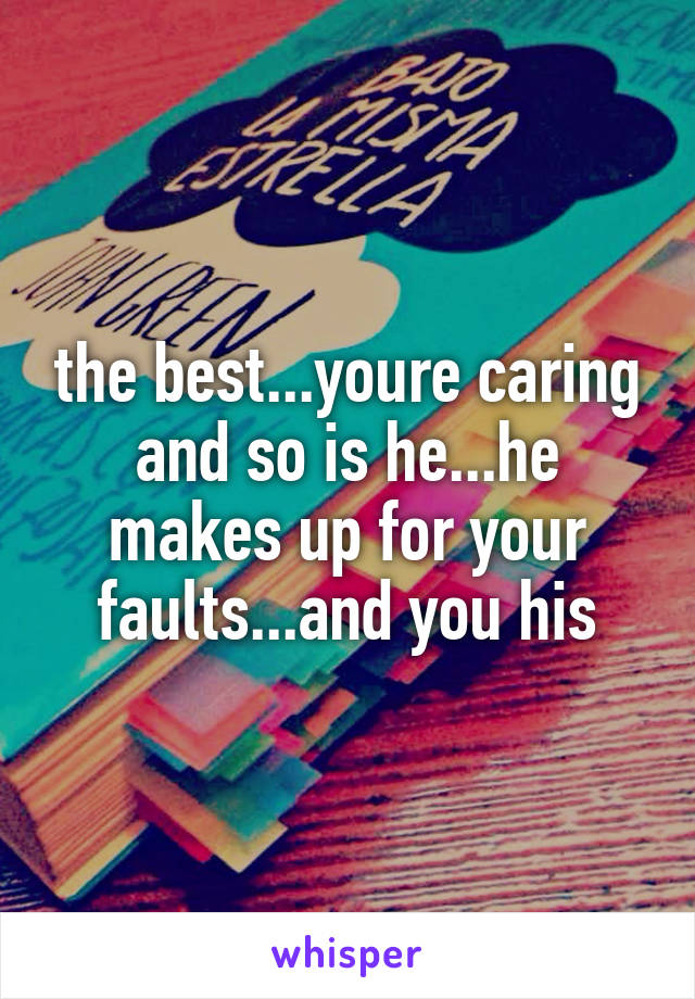 the best...youre caring and so is he...he makes up for your faults...and you his