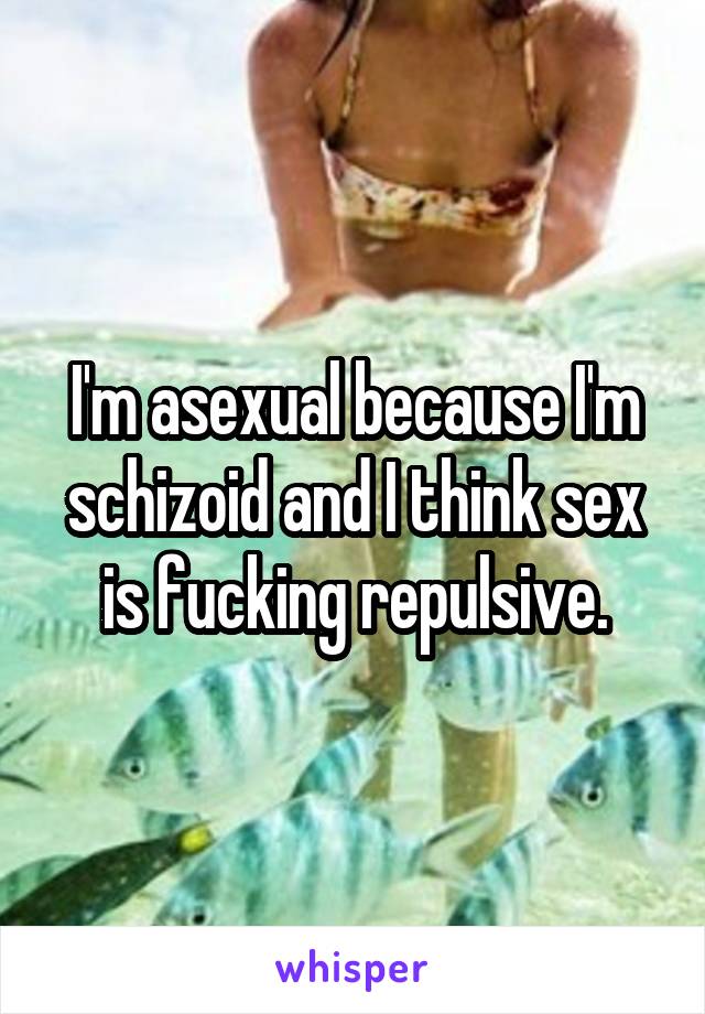 I'm asexual because I'm schizoid and I think sex is fucking repulsive.