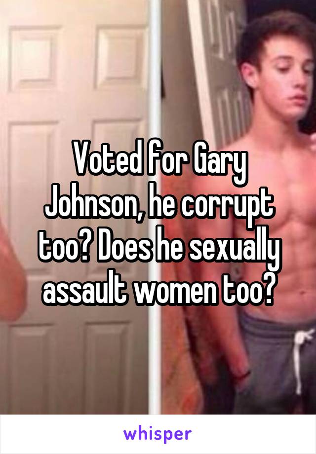 Voted for Gary Johnson, he corrupt too? Does he sexually assault women too?