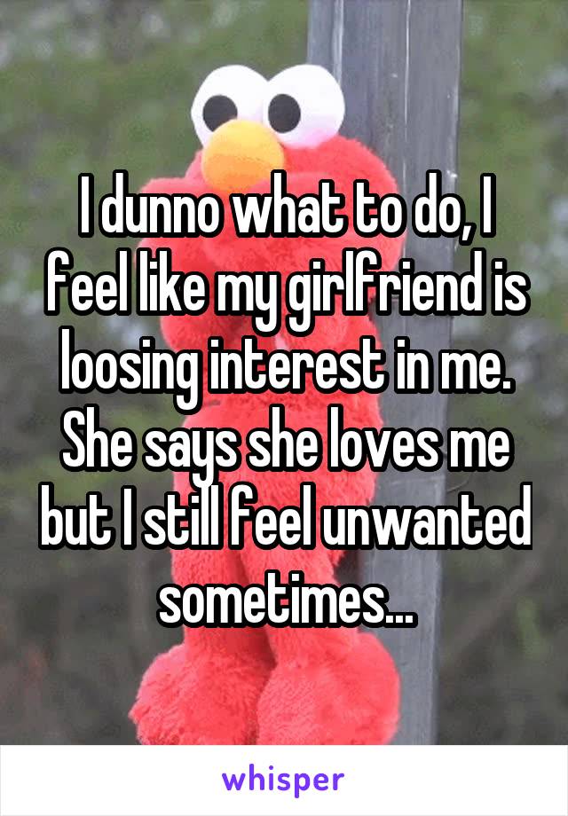 I dunno what to do, I feel like my girlfriend is loosing interest in me. She says she loves me but I still feel unwanted sometimes...