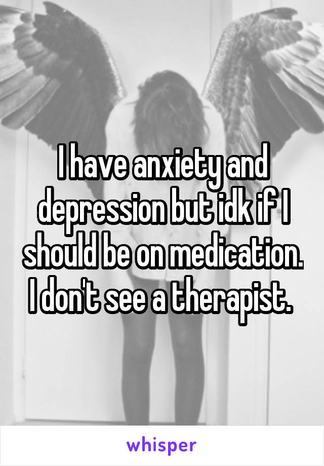 I have anxiety and depression but idk if I should be on medication. I don't see a therapist. 