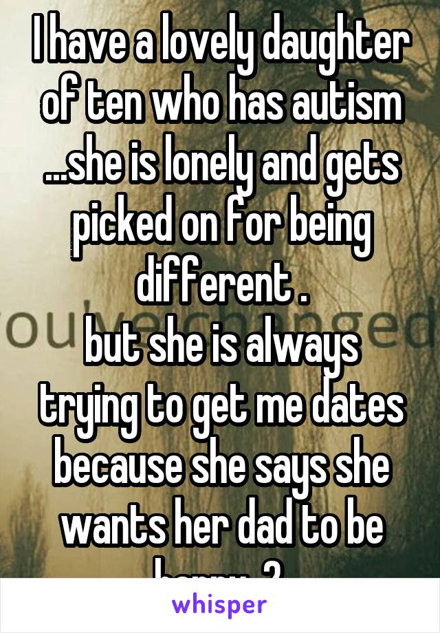 I have a lovely daughter of ten who has autism ...she is lonely and gets picked on for being different .
but she is always trying to get me dates because she says she wants her dad to be happy  2.