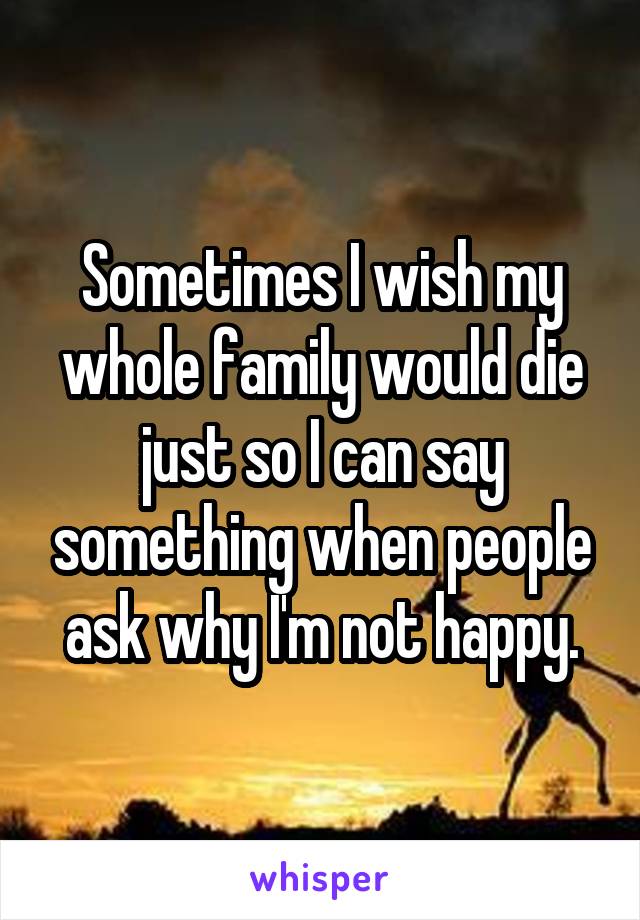 Sometimes I wish my whole family would die just so I can say something when people ask why I'm not happy.