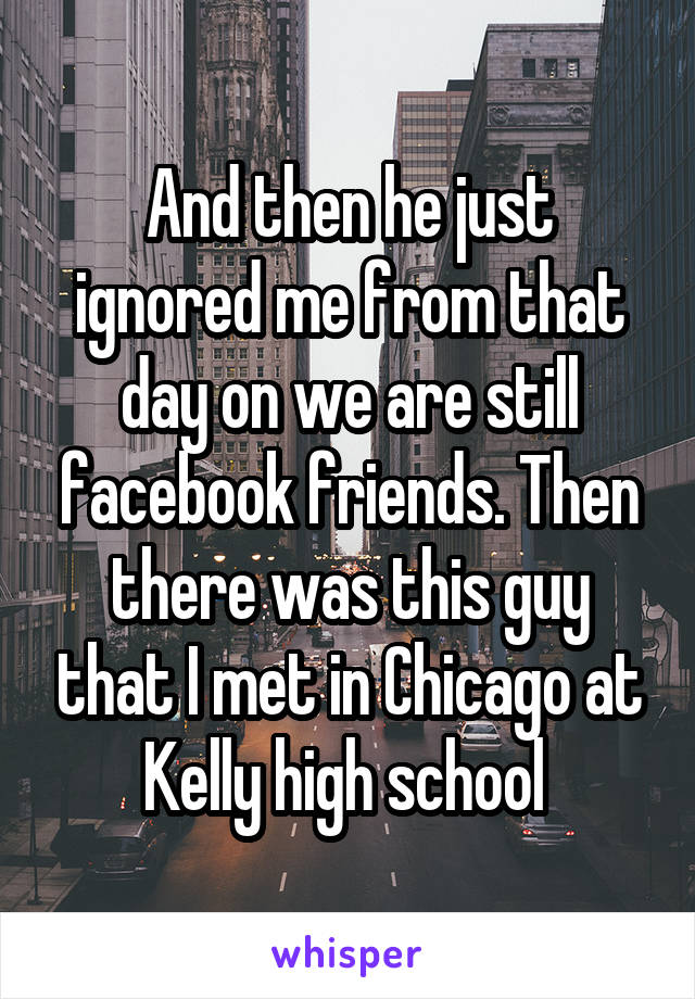 And then he just ignored me from that day on we are still facebook friends. Then there was this guy that I met in Chicago at Kelly high school 