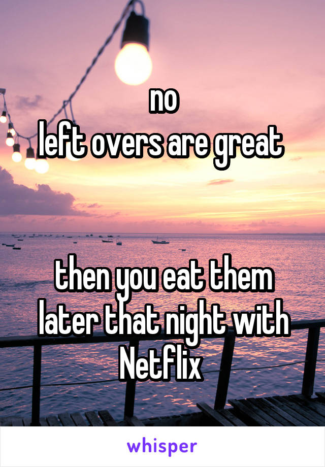 no
left overs are great 


then you eat them later that night with Netflix 