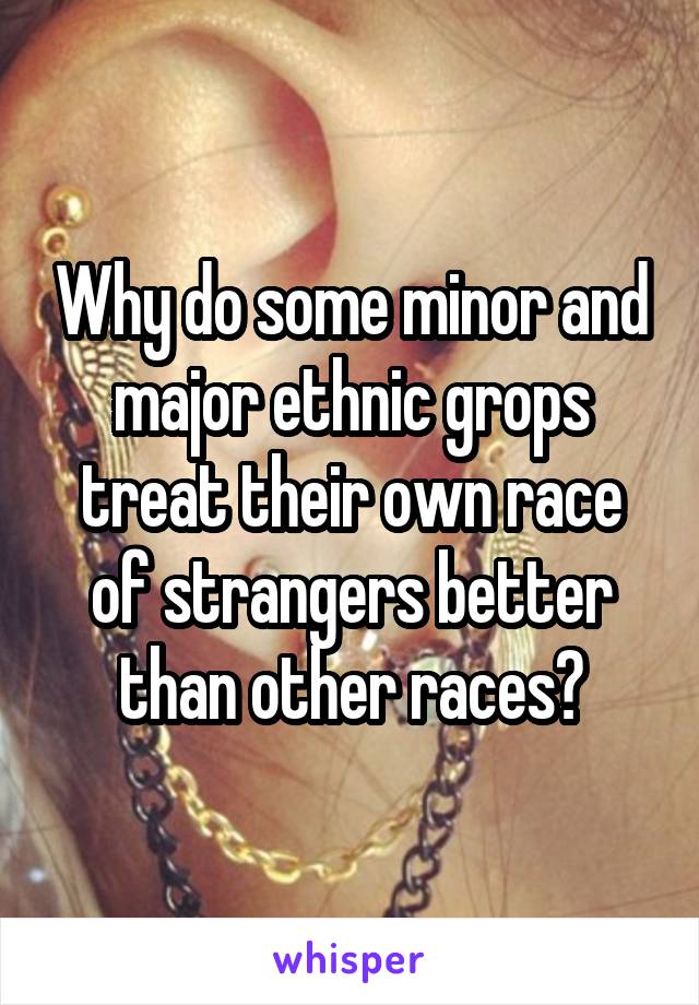 Why do some minor and major ethnic grops treat their own race of strangers better than other races?