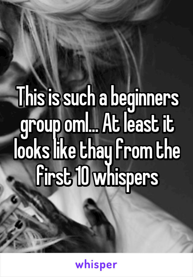 This is such a beginners group oml... At least it looks like thay from the first 10 whispers