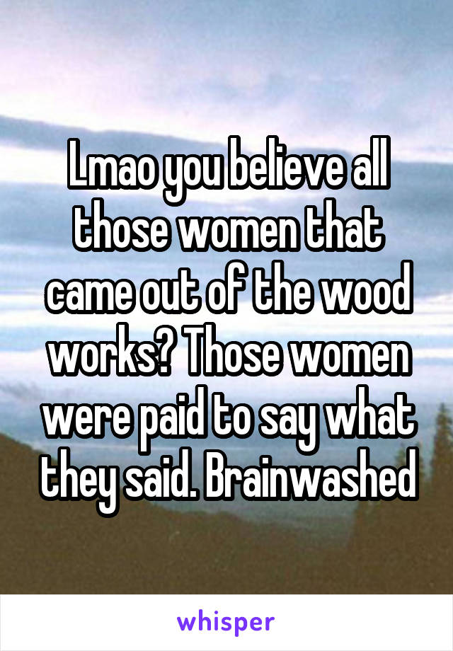 Lmao you believe all those women that came out of the wood works? Those women were paid to say what they said. Brainwashed