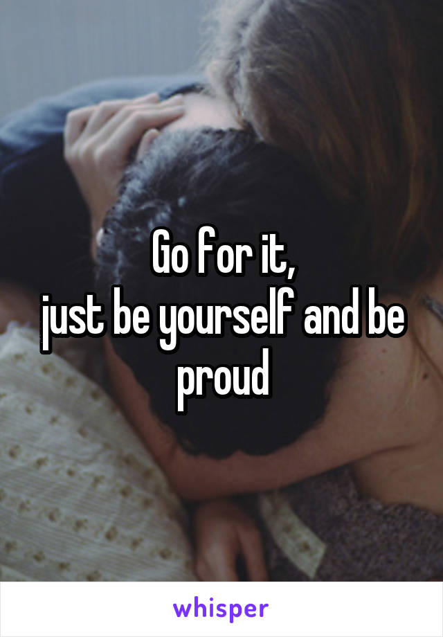 Go for it,
just be yourself and be proud