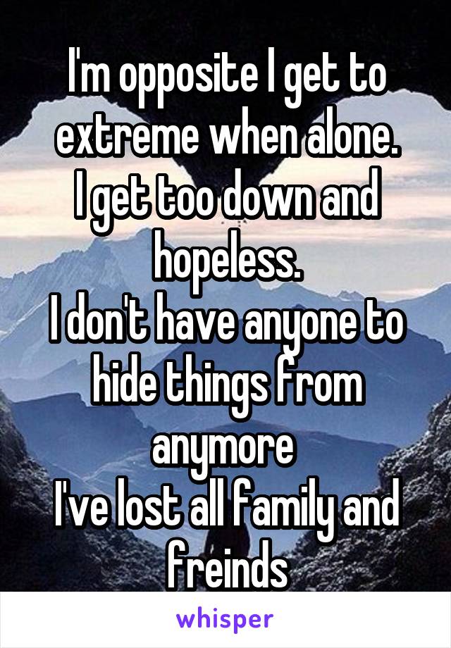 I'm opposite I get to extreme when alone.
I get too down and hopeless.
I don't have anyone to hide things from anymore 
I've lost all family and freinds