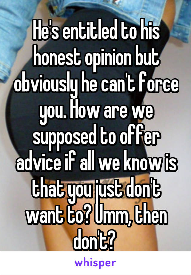 He's entitled to his honest opinion but obviously he can't force you. How are we supposed to offer advice if all we know is that you just don't want to? Umm, then don't? 