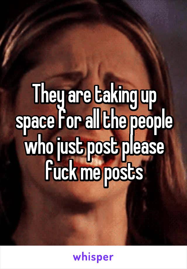 They are taking up space for all the people who just post please fuck me posts