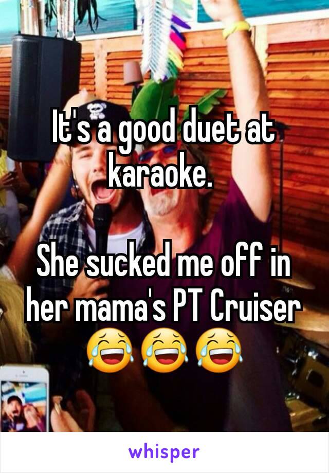 It's a good duet at karaoke. 

She sucked me off in her mama's PT Cruiser
😂😂😂