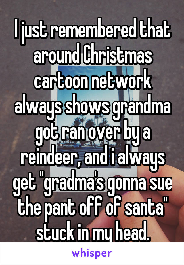 I just remembered that around Christmas cartoon network always shows grandma got ran over by a reindeer, and i always get "gradma's gonna sue the pant off of santa" stuck in my head.