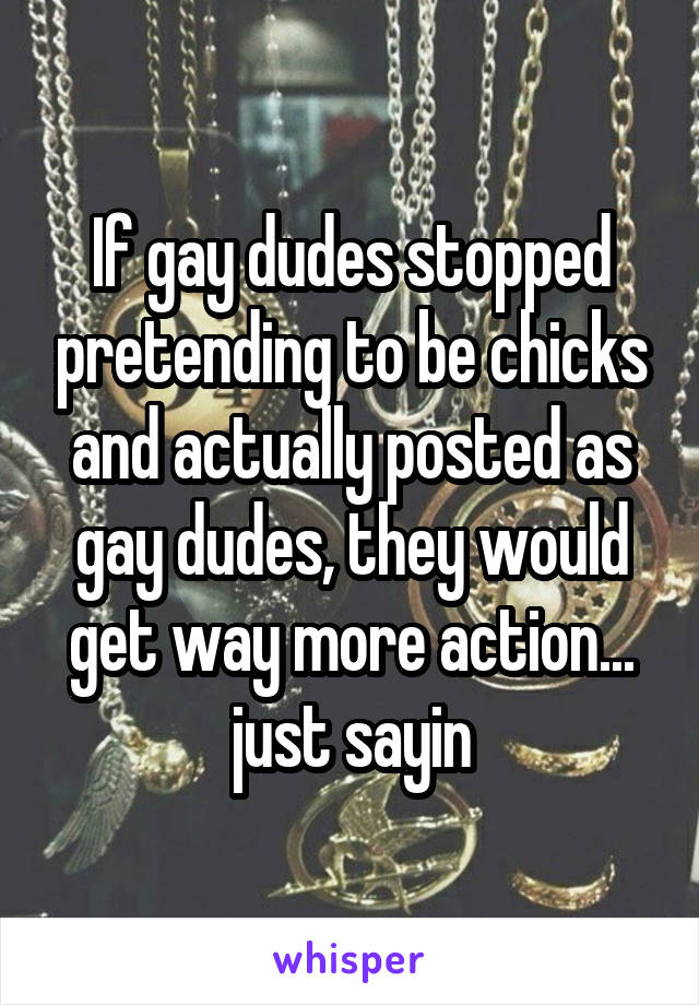 If gay dudes stopped pretending to be chicks and actually posted as gay dudes, they would get way more action... just sayin