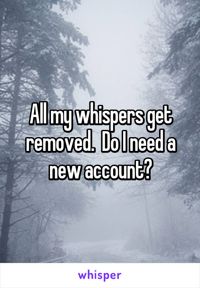 All my whispers get removed.  Do I need a new account?