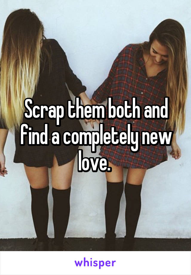 Scrap them both and find a completely new love. 