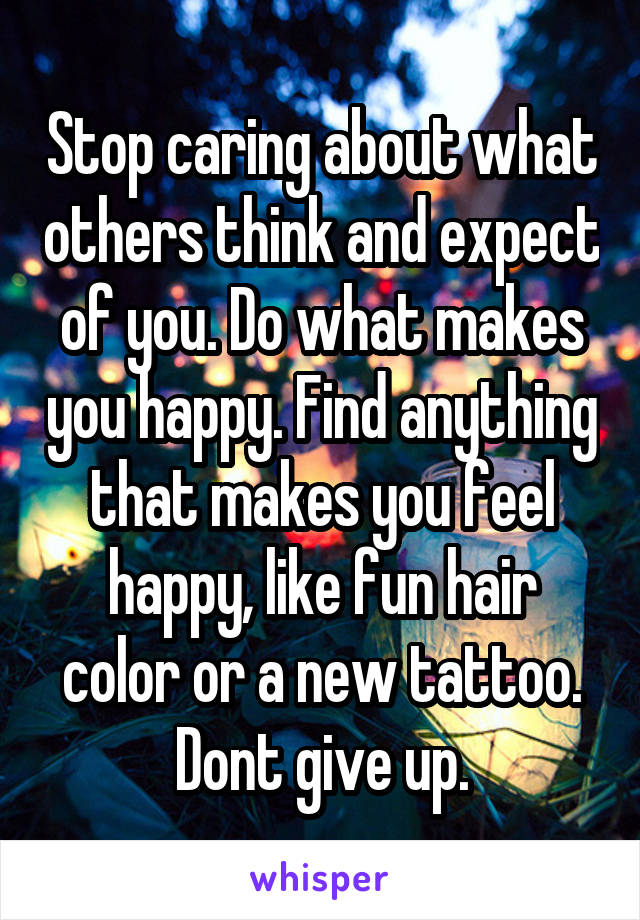 Stop caring about what others think and expect of you. Do what makes you happy. Find anything that makes you feel happy, like fun hair color or a new tattoo. Dont give up.