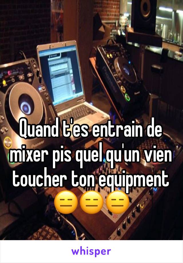 Quand t'es entrain de mixer pis quel qu'un vien toucher ton equipment
😑😑😑 