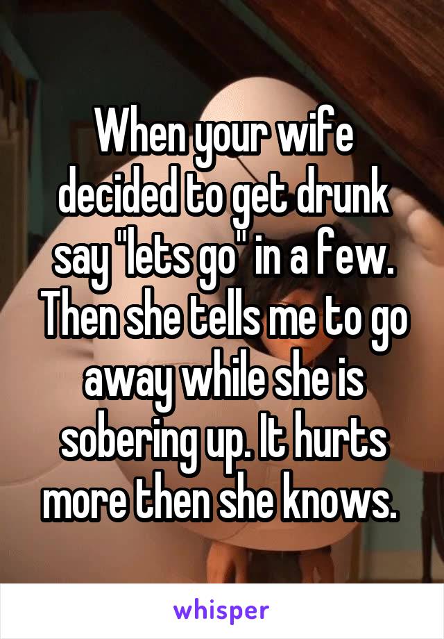 When your wife decided to get drunk say "lets go" in a few. Then she tells me to go away while she is sobering up. It hurts more then she knows. 