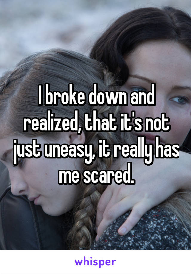 I broke down and realized, that it's not just uneasy, it really has me scared.