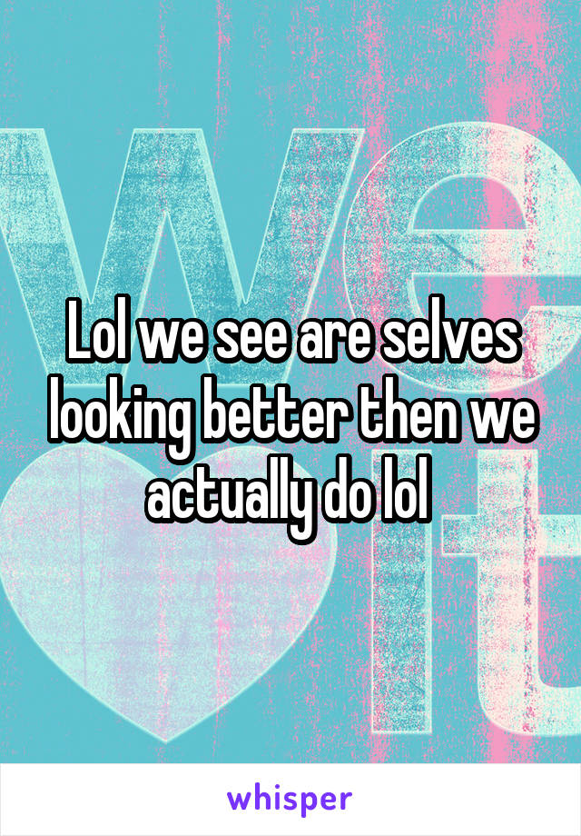 Lol we see are selves looking better then we actually do lol 