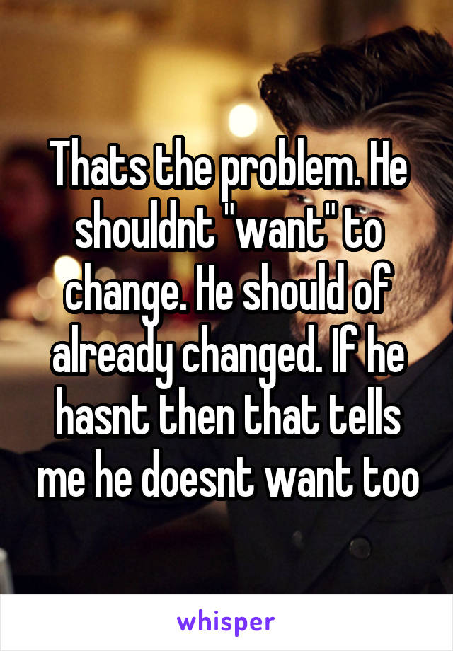 Thats the problem. He shouldnt "want" to change. He should of already changed. If he hasnt then that tells me he doesnt want too