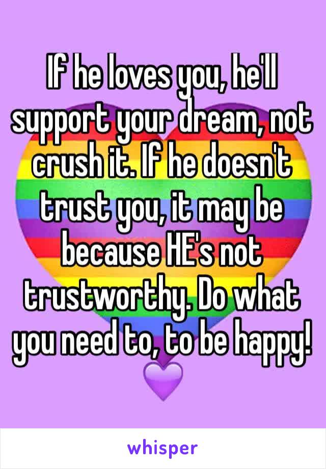 If he loves you, he'll support your dream, not crush it. If he doesn't trust you, it may be because HE's not trustworthy. Do what you need to, to be happy! 💜