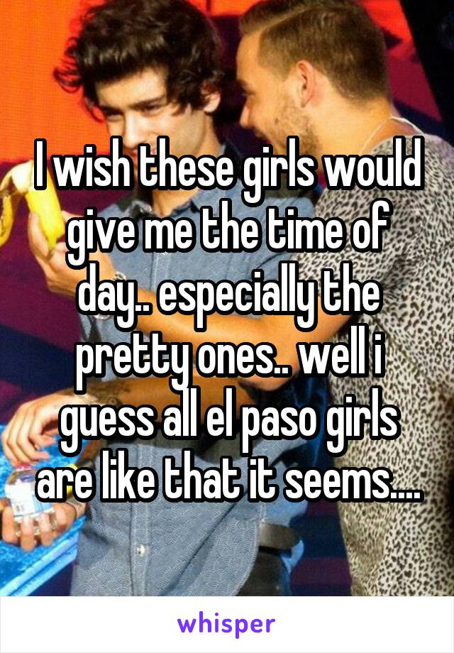 I wish these girls would give me the time of day.. especially the pretty ones.. well i guess all el paso girls are like that it seems....