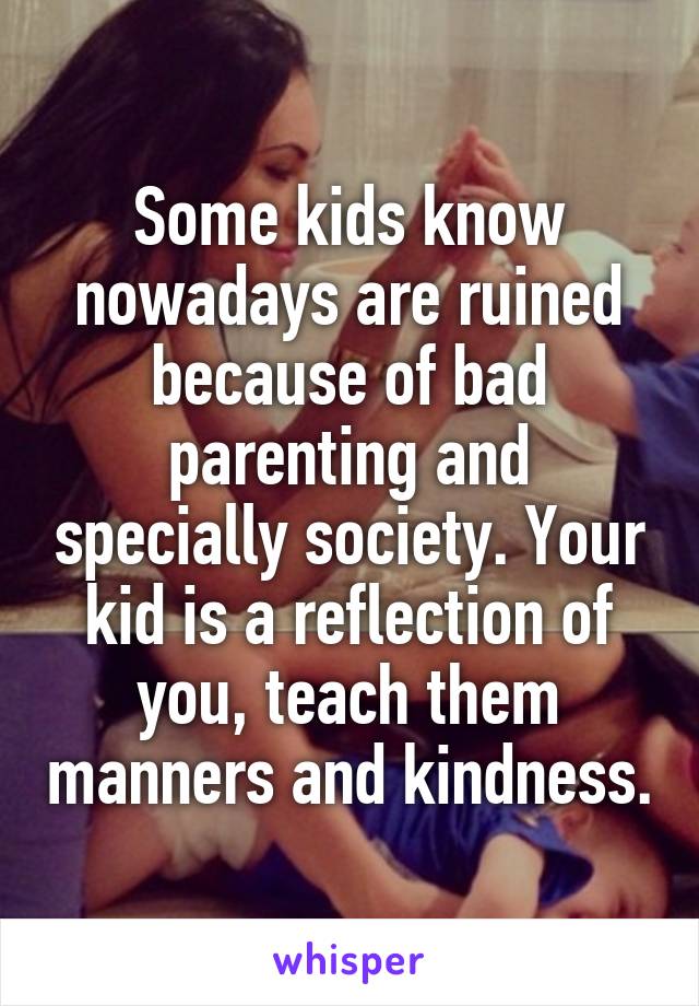 Some kids know nowadays are ruined because of bad parenting and specially society. Your kid is a reflection of you, teach them manners and kindness.