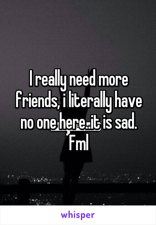 I really need more friends, i literally have no one here..it is sad. Fml