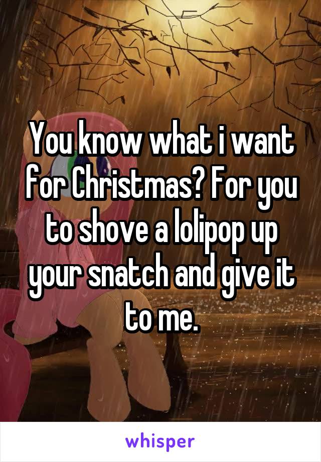 You know what i want for Christmas? For you to shove a lolipop up your snatch and give it to me.