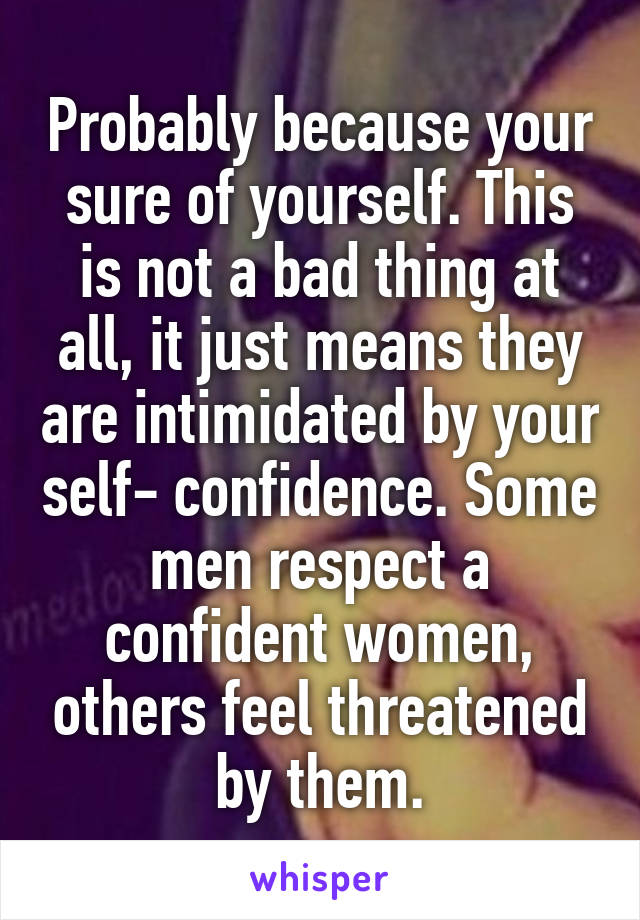 Probably because your sure of yourself. This is not a bad thing at all, it just means they are intimidated by your self- confidence. Some men respect a confident women, others feel threatened by them.
