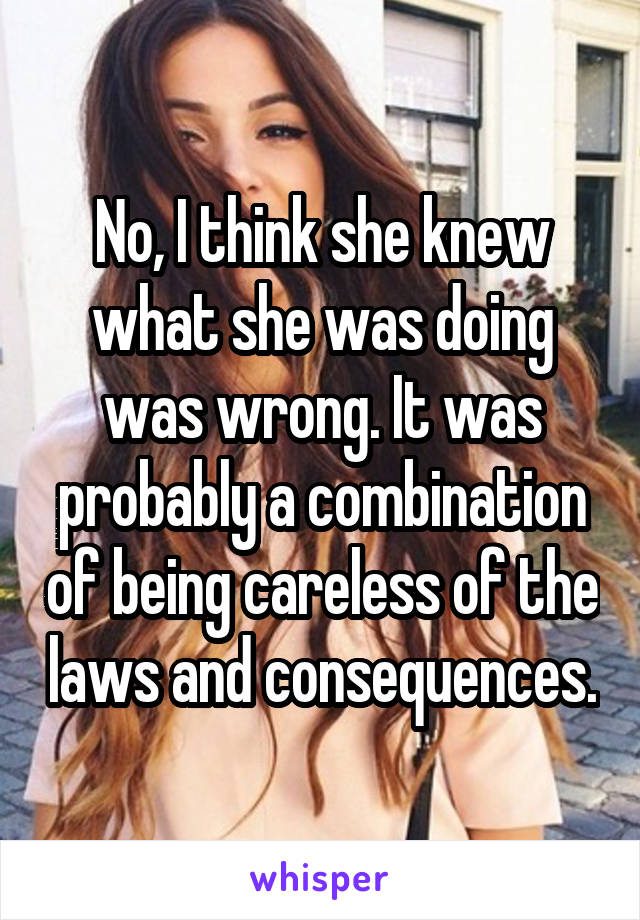 No, I think she knew what she was doing was wrong. It was probably a combination of being careless of the laws and consequences.