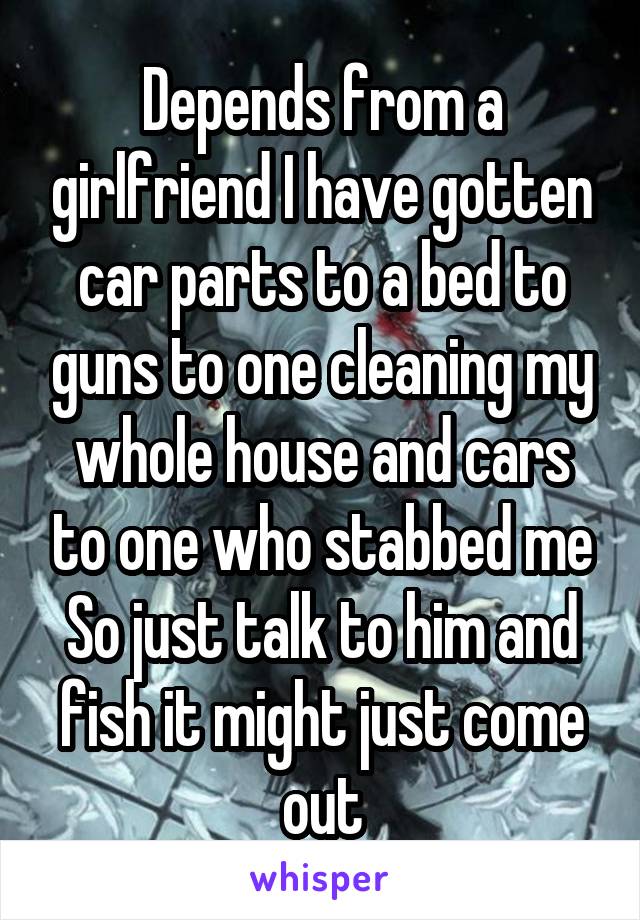 Depends from a girlfriend I have gotten car parts to a bed to guns to one cleaning my whole house and cars to one who stabbed me So just talk to him and fish it might just come out