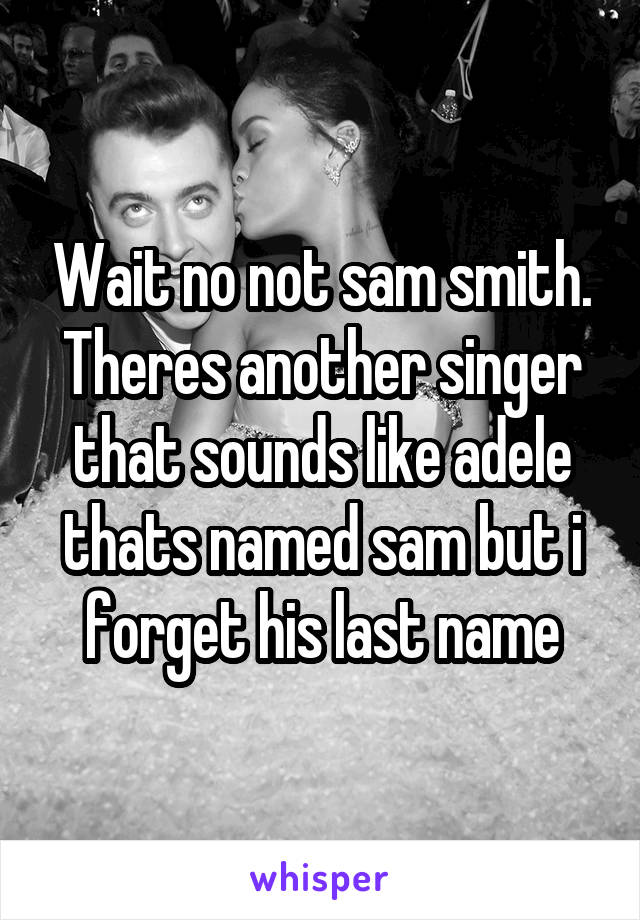Wait no not sam smith. Theres another singer that sounds like adele thats named sam but i forget his last name