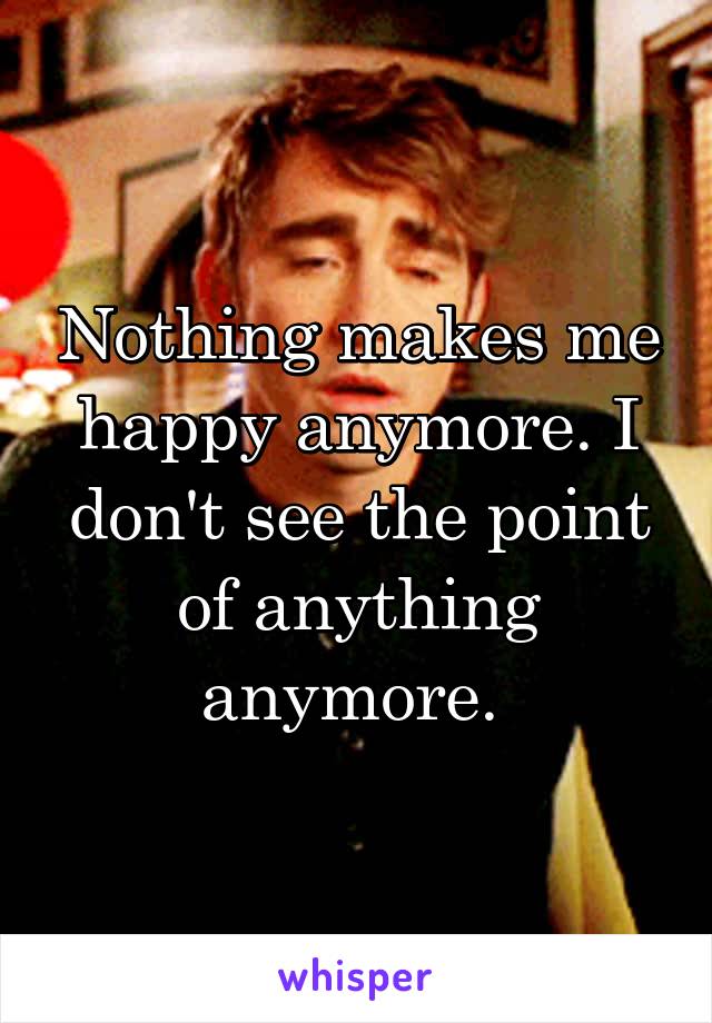 Nothing makes me happy anymore. I don't see the point of anything anymore. 