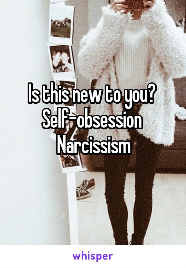 Is this new to you? 
Self-obsession 
Narcissism
