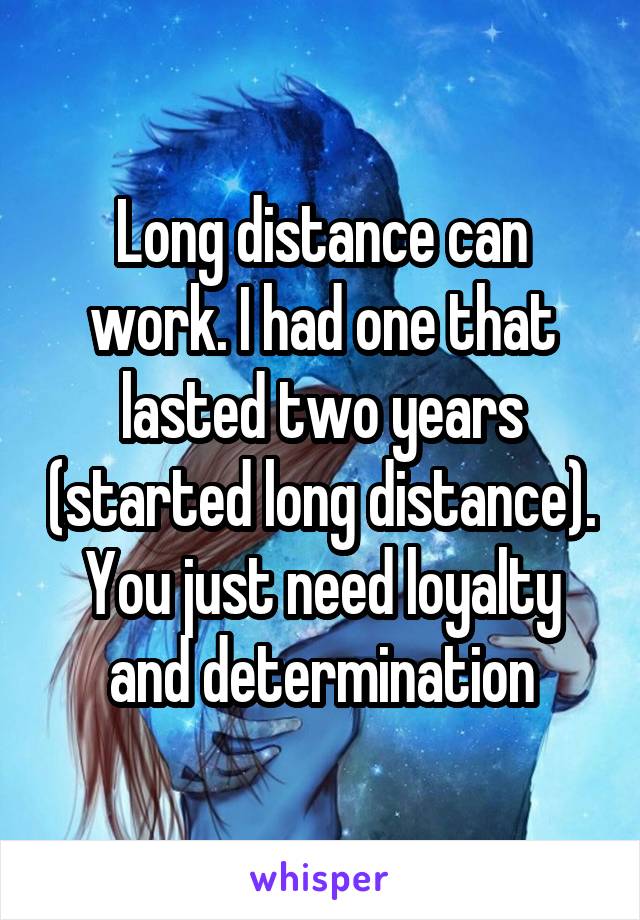 Long distance can work. I had one that lasted two years (started long distance). You just need loyalty and determination