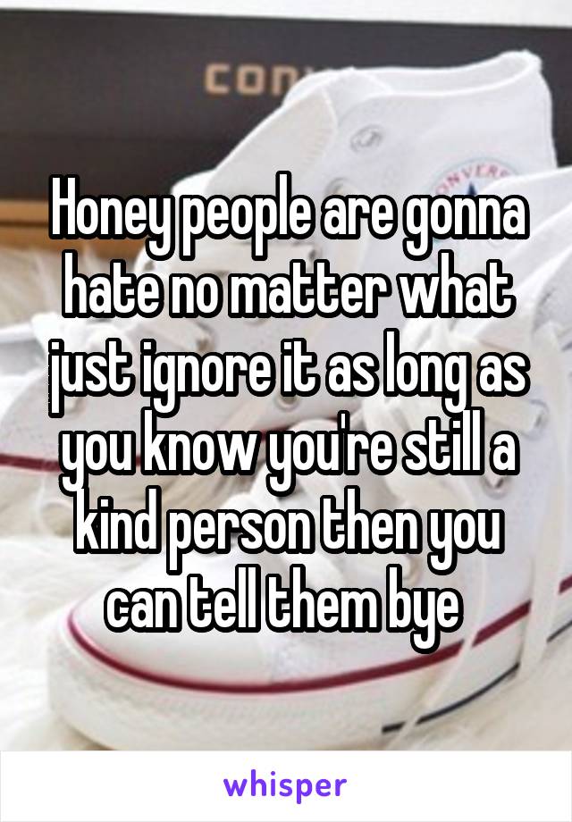 Honey people are gonna hate no matter what just ignore it as long as you know you're still a kind person then you can tell them bye 