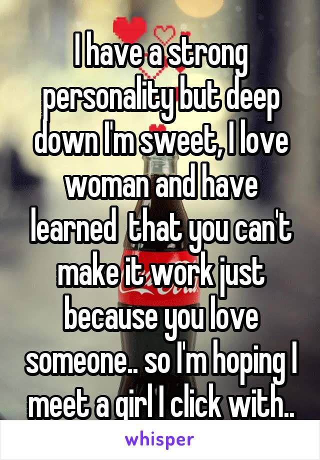 I have a strong personality but deep down I'm sweet, I love woman and have learned  that you can't make it work just because you love someone.. so I'm hoping I meet a girl I click with..