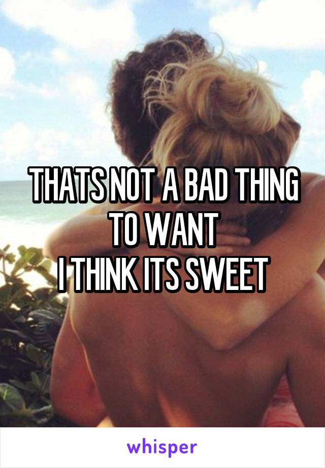 THATS NOT A BAD THING TO WANT
I THINK ITS SWEET
