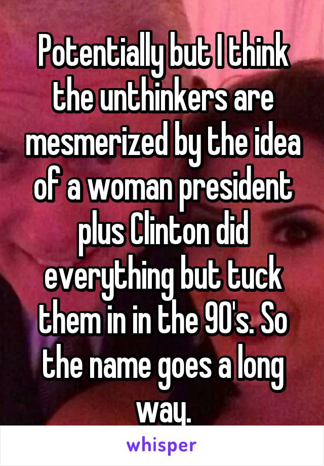 Potentially but I think the unthinkers are mesmerized by the idea of a woman president plus Clinton did everything but tuck them in in the 90's. So the name goes a long way.